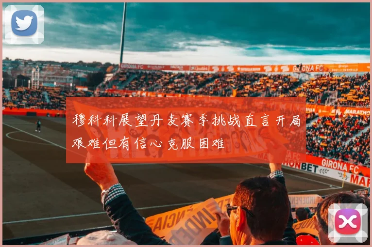穆科科展望丹麦赛季挑战直言开局艰难但有信心克服困难