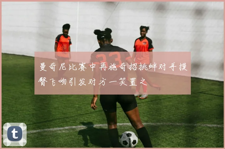 曼奇尼比赛中再施奇招挑衅对手摸臀飞吻引发对方一笑置之