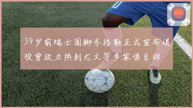 39岁前瑞士国脚齐格勒正式宣布退役曾效力热刺尤文等多家俱乐部