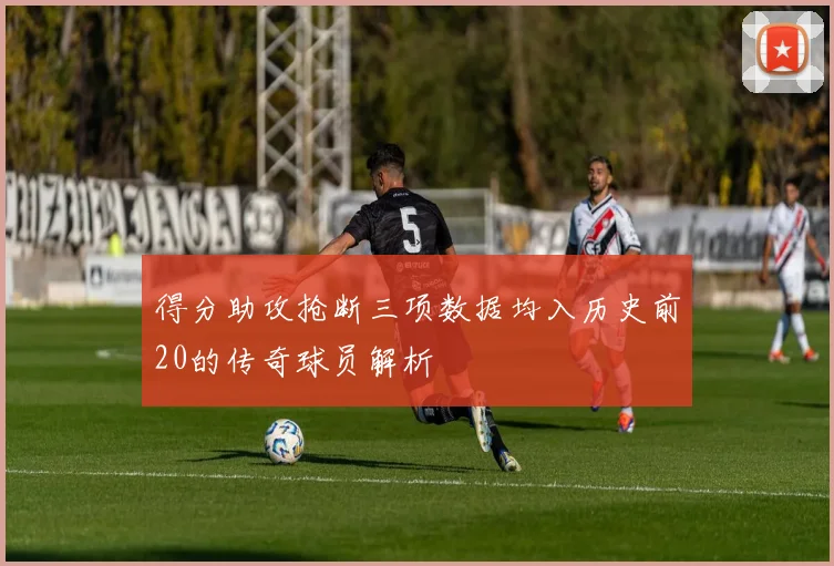得分助攻抢断三项数据均入历史前20的传奇球员解析