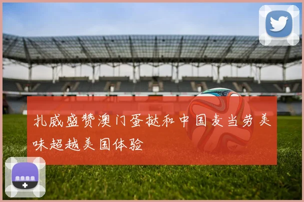 扎威盛赞澳门蛋挞和中国麦当劳美味超越美国体验