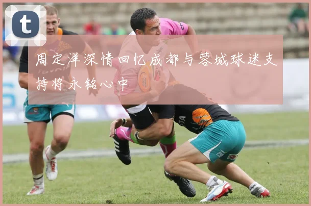 周定洋深情回忆成都与蓉城球迷支持将永铭心中