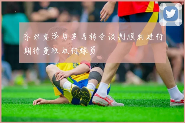 齐尔克泽与罗马转会谈判顺利进行期待曼联放行球员