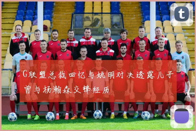 G联盟总裁回忆与姚明对决透露儿子曾与杨瀚森交锋经历