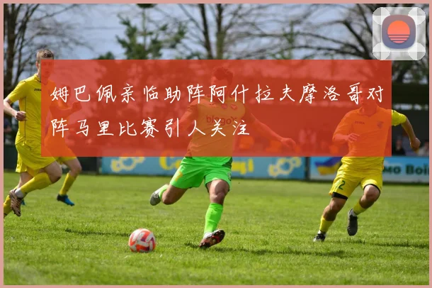 姆巴佩亲临助阵阿什拉夫摩洛哥对阵马里比赛引人关注