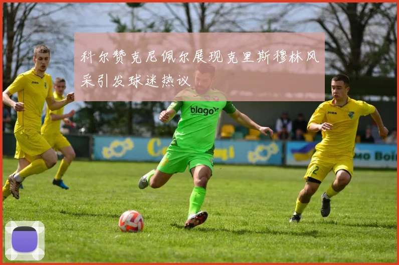 科尔赞克尼佩尔展现克里斯穆林风采引发球迷热议