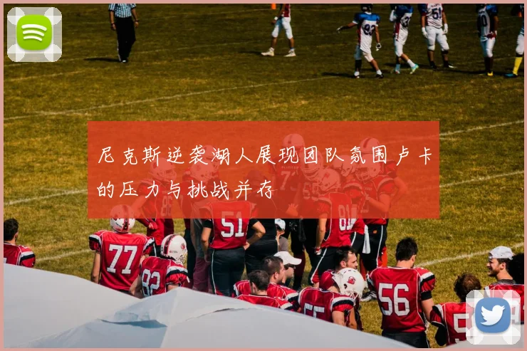 尼克斯逆袭湖人展现团队氛围卢卡的压力与挑战并存