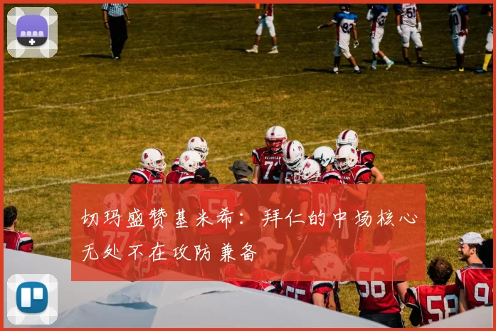 切玛盛赞基米希：拜仁的中场核心无处不在攻防兼备