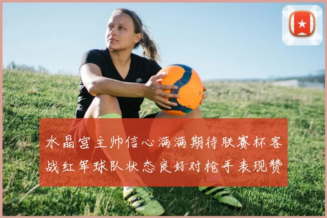 水晶宫主帅信心满满期待联赛杯客战红军球队状态良好对枪手表现赞赏