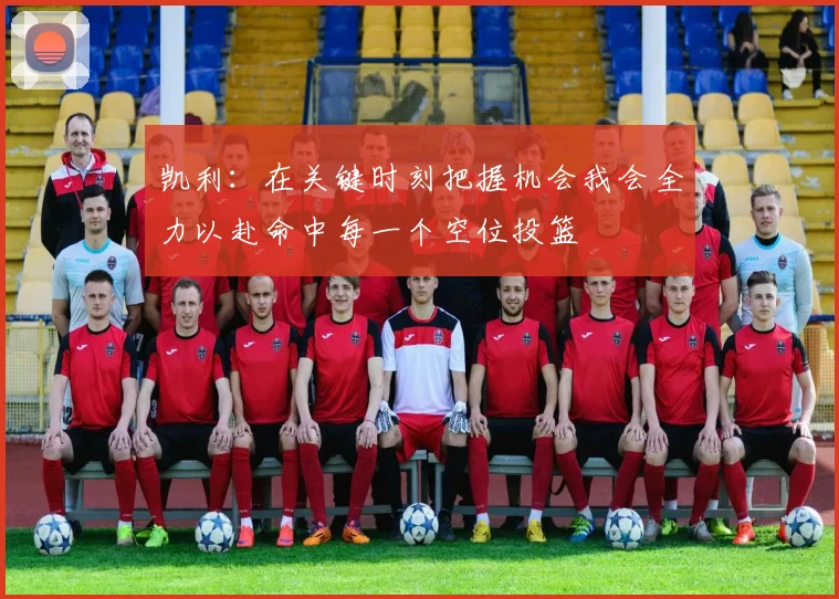 凯利：在关键时刻把握机会我会全力以赴命中每一个空位投篮
