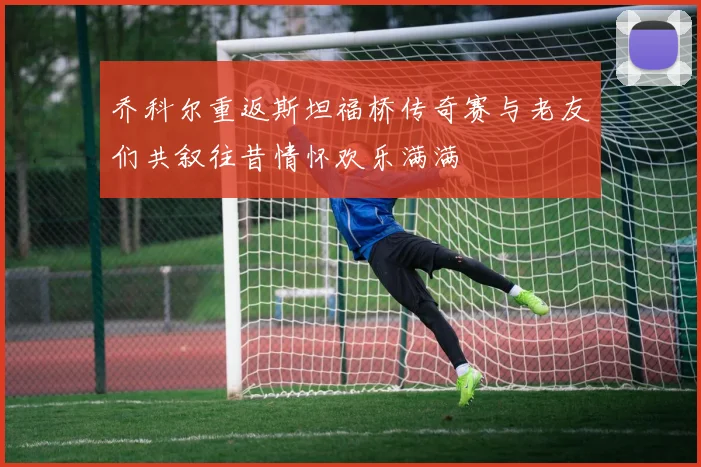 乔科尔重返斯坦福桥传奇赛与老友们共叙往昔情怀欢乐满满