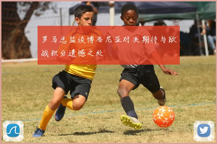 罗马总监谈博洛尼亚对决期待与欧战积分遗憾之处