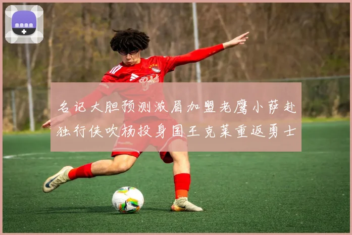 名记大胆预测浓眉加盟老鹰小萨赴独行侠吹杨投身国王克莱重返勇士