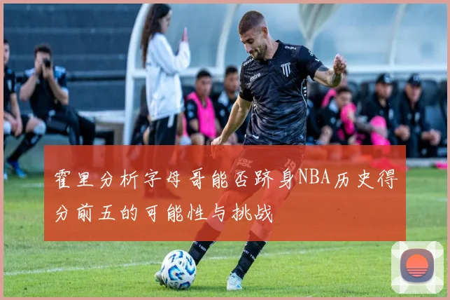 霍里分析字母哥能否跻身NBA历史得分前五的可能性与挑战
