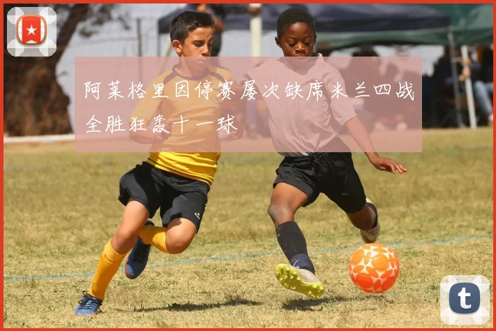 阿莱格里因停赛屡次缺席米兰四战全胜狂轰十一球