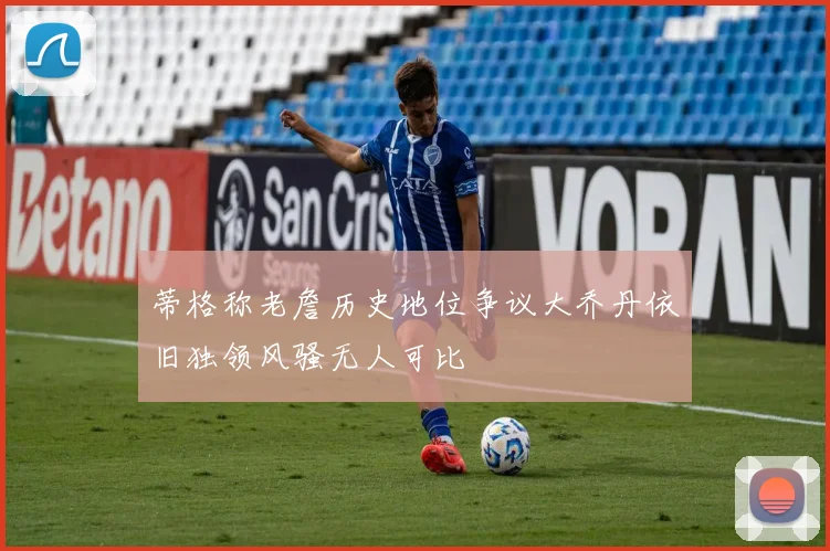 蒂格称老詹历史地位争议大乔丹依旧独领风骚无人可比