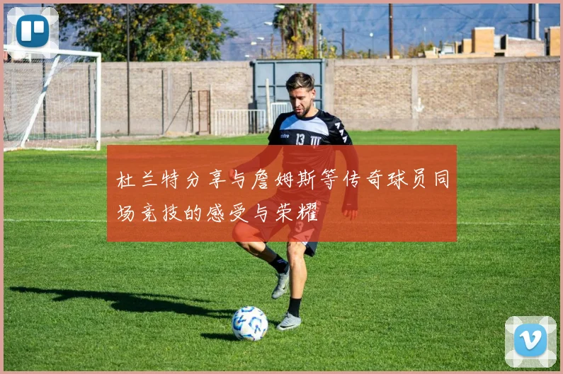 杜兰特分享与詹姆斯等传奇球员同场竞技的感受与荣耀