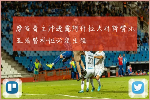 摩洛哥主帅透露阿什拉夫对阵赞比亚或替补但必定出场