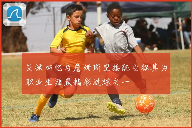 艾顿回忆与詹姆斯空接配合称其为职业生涯最精彩进球之一