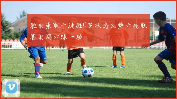 胜利豪取十连胜C罗状态火热六轮联赛打满六球一助