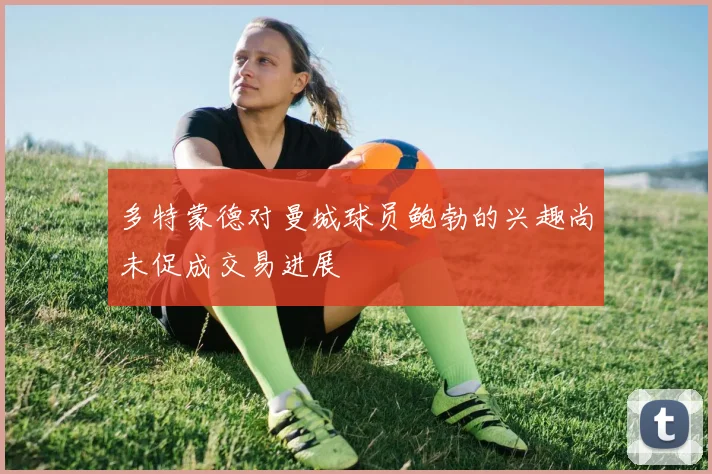 多特蒙德对曼城球员鲍勃的兴趣尚未促成交易进展
