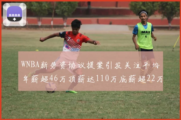 WNBA新劳资协议提案引发关注平均年薪超46万顶薪达110万底薪超22万