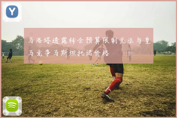 马洛塔透露转会预算限制无法与皇马竞争马斯坦托诺价格
