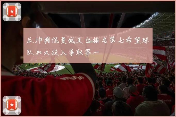 瓜帅调侃曼城支出排名第七希望球队加大投入争取第一